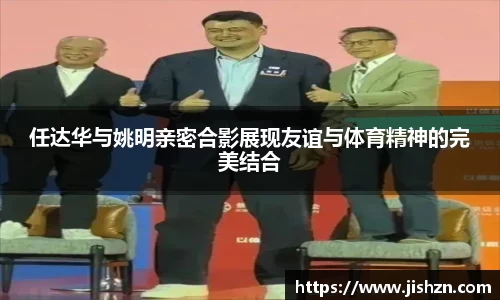 任达华与姚明亲密合影展现友谊与体育精神的完美结合
